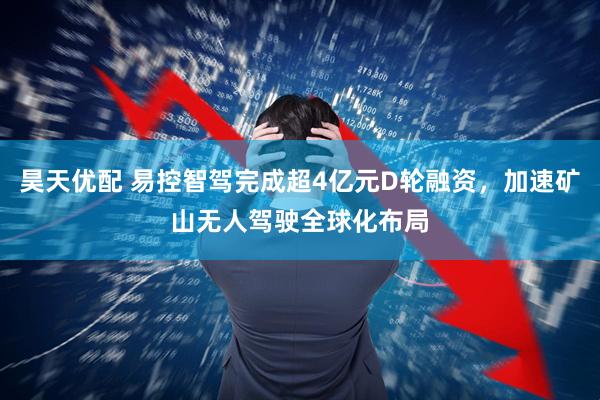 昊天优配 易控智驾完成超4亿元D轮融资，加速矿山无人驾驶全球化布局