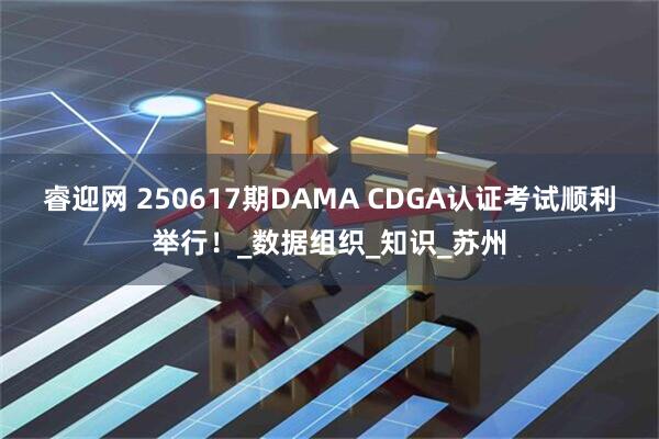 睿迎网 250617期DAMA CDGA认证考试顺利举行！_数据组织_知识_苏州