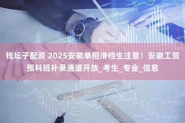 钱坛子配资 2025安徽单招滑档生注意！安徽工贸预科班补录通道开放_考生_专业_信息