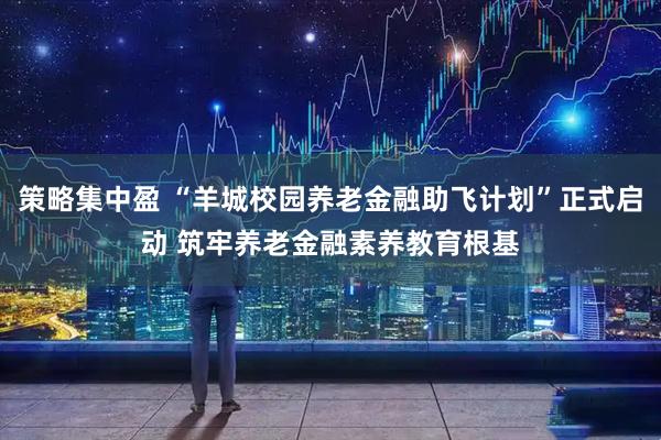 策略集中盈 “羊城校园养老金融助飞计划”正式启动 筑牢养老金融素养教育根基