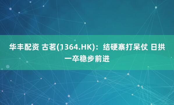 华丰配资 古茗(1364.HK)：结硬寨打呆仗 日拱一卒稳步前进