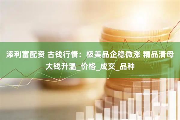 添利富配资 古钱行情：极美品企稳微涨 精品清母大钱升温_价格_成交_品种