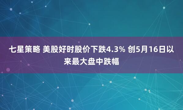 七星策略 美股好时股价下跌4.3% 创5月16日以来最大盘中跌幅