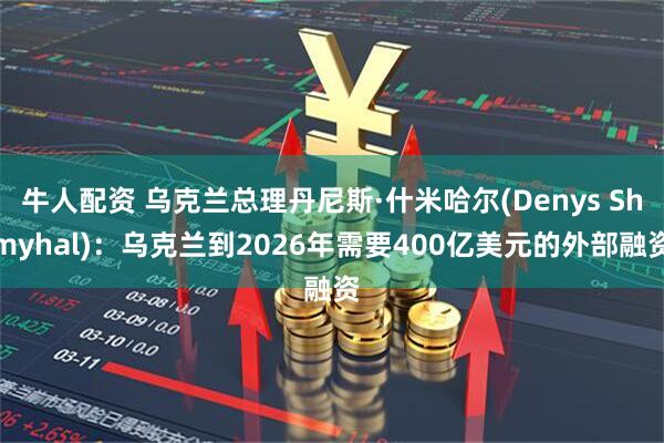 牛人配资 乌克兰总理丹尼斯·什米哈尔(Denys Shmyhal)：乌克兰到2026年需要400亿美元的外部融资