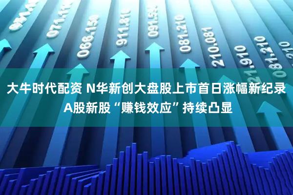 大牛时代配资 N华新创大盘股上市首日涨幅新纪录 A股新股“赚钱效应”持续凸显