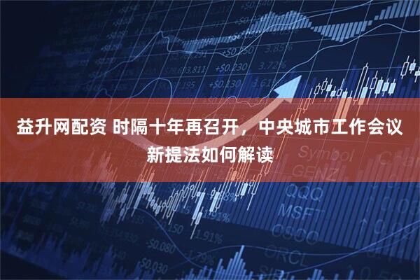 益升网配资 时隔十年再召开，中央城市工作会议新提法如何解读
