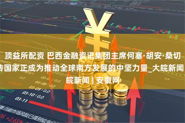 顶益所配资 巴西金融资讯集团主席何塞·胡安·桑切斯：金砖国家正成为推动全球南方发展的中坚力量_大皖新闻 | 安徽网