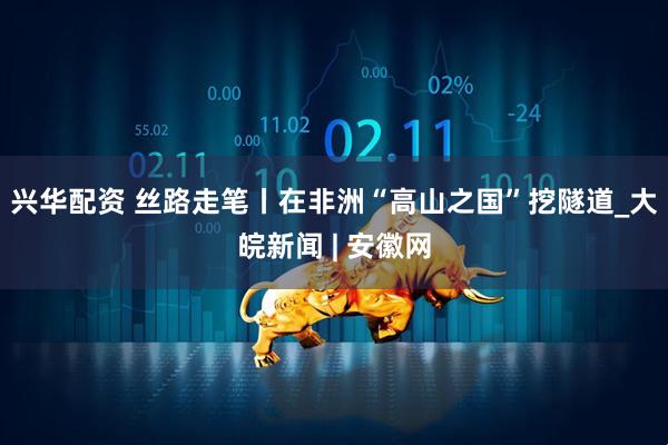 兴华配资 丝路走笔丨在非洲“高山之国”挖隧道_大皖新闻 | 安徽网