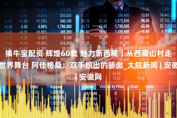 擒牛宝配资 辉煌60载 魅力新西藏丨从西藏山村走向世界舞台 阿佳格桑：双手织出的骄傲_大皖新闻 | 安徽网