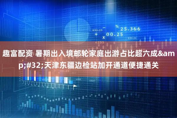 趣富配资 暑期出入境邮轮家庭出游占比超六成&#32;天津东疆边检站加开通道便捷通关
