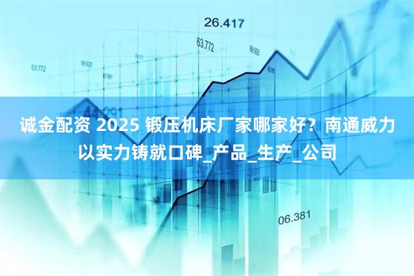 诚金配资 2025 锻压机床厂家哪家好？南通威力以实力铸就口碑_产品_生产_公司