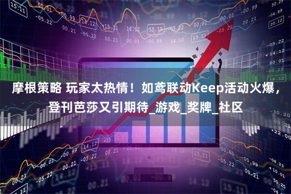 摩根策略 玩家太热情！如鸢联动Keep活动火爆，登刊芭莎又引期待_游戏_奖牌_社区