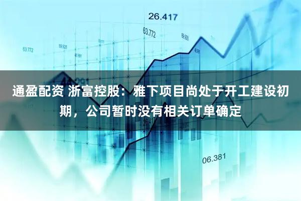 通盈配资 浙富控股：雅下项目尚处于开工建设初期，公司暂时没有相关订单确定