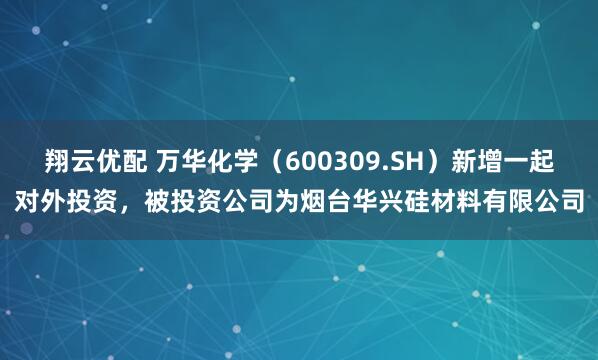 翔云优配 万华化学（600309.SH）新增一起对外投资，被投资公司为烟台华兴硅材料有限公司