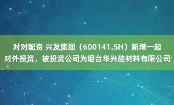 对对配资 兴发集团（600141.SH）新增一起对外投资，被投资公司为烟台华兴硅材料有限公司