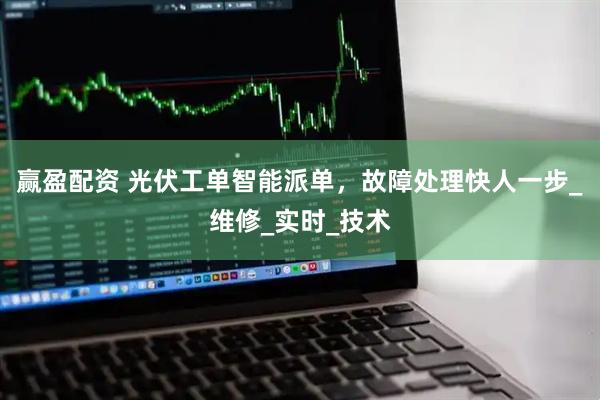 赢盈配资 光伏工单智能派单，故障处理快人一步_维修_实时_技术