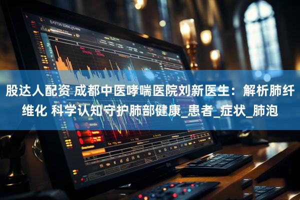 股达人配资 成都中医哮喘医院刘新医生：解析肺纤维化 科学认知守护肺部健康_患者_症状_肺泡