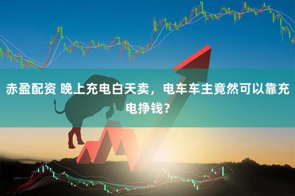 赤盈配资 晚上充电白天卖，电车车主竟然可以靠充电挣钱？