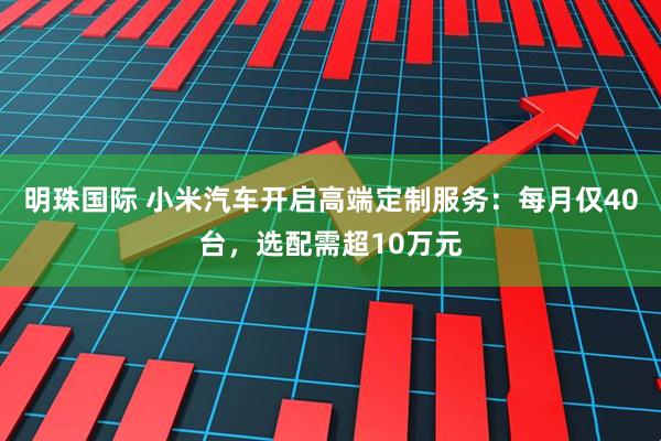明珠国际 小米汽车开启高端定制服务：每月仅40台，选配需超10万元