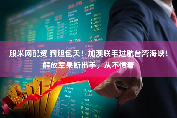 股米网配资 狗胆包天！加澳联手过航台湾海峡！解放军果断出手，从不惯着