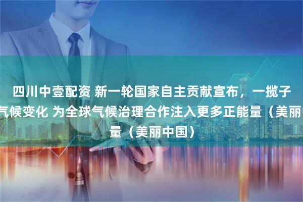 四川中壹配资 新一轮国家自主贡献宣布,一揽子应对气候变化 为全球气候治理合作注入更多正能量(美丽中国)