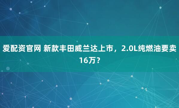 爱配资官网 新款丰田威兰达上市,2.0L纯燃油要卖16万?