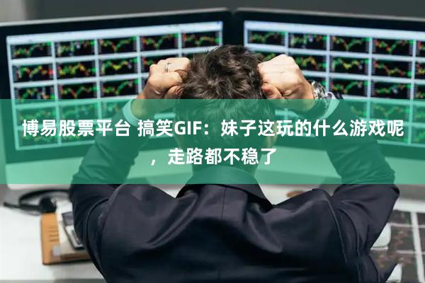 博易股票平台 搞笑GIF：妹子这玩的什么游戏呢，走路都不稳了