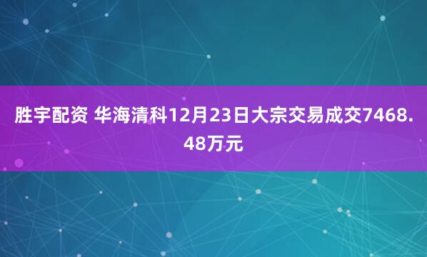 胜宇配资 华海清科12月23日大宗交易成交7468.48万元
