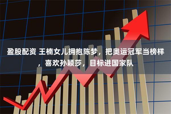 盈股配资 王楠女儿拥抱陈梦，把奥运冠军当榜样，喜欢孙颖莎，目标进国家队