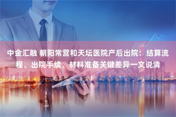中金汇融 朝阳常营和天坛医院产后出院：结算流程、出院手续、材料准备关键差异一文说清