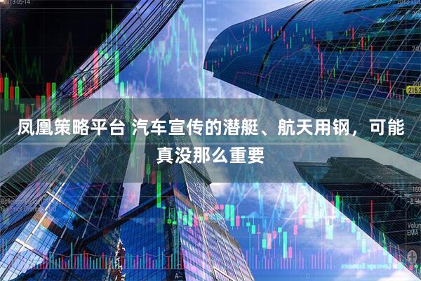 凤凰策略平台 汽车宣传的潜艇、航天用钢，可能真没那么重要