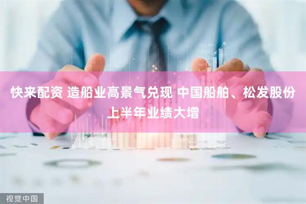 快来配资 造船业高景气兑现 中国船舶、松发股份上半年业绩大增
